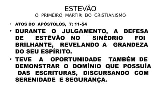 ESTEVÃO
O PRIMEIRO MARTIR DO CRISTIANISMO
• ATOS DO APÓSTOLOS, 7: 11-54
• DURANTE O JULGAMENTO, A DEFESA
DE ESTÊVÃO NO SINÉDRIO FOI
BRILHANTE, REVELANDO A GRANDEZA
DO SEU ESPÍRITO.
• TEVE A OPORTUNIDADE TAMBÉM DE
DEMONSTRAR O DOMÍNIO QUE POSSUÍA
DAS ESCRITURAS, DISCURSANDO COM
SERENIDADE E SEGURANÇA.
 