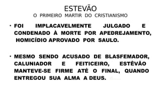 ESTEVÃO
O PRIMEIRO MARTIR DO CRISTIANISMO
• FOI IMPLACAVELMENTE JULGADO E
CONDENADO À MORTE POR APEDREJAMENTO,
HOMICÍDIO APROVADO POR SAULO.
• MESMO SENDO ACUSADO DE BLASFEMADOR,
CALUNIADOR E FEITICEIRO, ESTÊVÃO
MANTEVE-SE FIRME ATÉ O FINAL, QUANDO
ENTREGOU SUA ALMA A DEUS. d.....
 