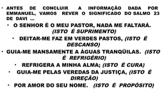 • ANTES DE CONCLUIR A INFORMAÇÃO DADA POR
EMMANUEL, VAMOS REVER O SIGNIFICADO DO SALMO 23
DE DAVI ...
• O SENHOR É O MEU PASTOR, NADA ME FALTARÁ.
(ISTO É SUPRIMENTO)
• DEITAR-ME FAZ EM VERDES PASTOS, (ISTO É
DESCANSO)
• GUIA-ME MANSAMENTE A ÁGUAS TRANQÜILAS. (ISTO
É REFRIGÉRIO)
• REFRIGERA A MINHA ALMA; (ISTO É CURA)
• GUIA-ME PELAS VEREDAS DA JUSTIÇA, (ISTO É
DIREÇÃO)
• POR AMOR DO SEU NOME. (ISTO É PROPÓSITO)
 