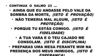 • CONTINUA O SALMO 23 ...
• AINDA QUE EU ANDASSE PELO VALE DA
SOMBRA DA MORTE, (ISTO É PROVAÇÃO)
• NÃO TEMERIA MAL ALGUM, (ISTO É
PROTEÇÃO)
• PORQUE TU ESTÁS COMIGO. (ISTO É
FIDELIDADE)
• A TUA VARA E O TEU CAJADO ME
CONSOLAM. (ISTO É DISCIPLINA)
• PREPARAS UMA MESA PERANTE MIM NA
PRESENÇA DOS MEUS INIMIGOS, (ISTO É
 