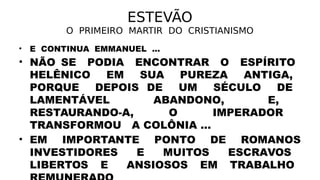 ESTEVÃO
O PRIMEIRO MARTIR DO CRISTIANISMO
• E CONTINUA EMMANUEL ...
• NÃO SE PODIA ENCONTRAR O ESPÍRITO
HELÊNICO EM SUA PUREZA ANTIGA,
PORQUE DEPOIS DE UM SÉCULO DE
LAMENTÁVEL ABANDONO, E,
RESTAURANDO-A, O IMPERADOR
TRANSFORMOU A COLÔNIA ...
• EM IMPORTANTE PONTO DE ROMANOS
INVESTIDORES E MUITOS ESCRAVOS
LIBERTOS E ANSIOSOS EM TRABALHO
 