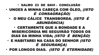 • SALMO 23 DE DAVI - CONCLUSÃO
• UNGES A MINHA CABEÇA COM ÓLEO, (ISTO
É CONSAGRAÇÃO)
• O MEU CÁLICE TRANSBORDA. (ISTO É
ABUNDÂNCIA)
• CERTAMENTE QUE A BONDADE E A
MISERICÓRDIA ME SEGUIRÃO TODOS OS
DIAS DA MINHA VIDA; (ISTO É BENÇÃO)
• E HABITAREI NA CASA DO SENHOR (ISTO
É SEGURANÇA)
• POR LONGOS DIAS. (ISTO É ETERNIDADE)
 