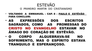ESTEVÃO
O PRIMEIRO MARTIR DO CRISTIANISMO
• VOLTANDO A EMMANUEL – CAP. 8 – PAULO E ESTÊVÃO
PARA CONCLUIR:
• AS EXPRESSÕES DOS ESCRITOS
SAGRADOS, COMO AS PROMESSAS DO
CRISTO NO EVANGELHO ESTAVAM NO
ÂMAGO DO CORAÇÃO DE ESTÊVÃO.
• O CORPO ALQUEBRAVA-SE NO
SOFRIMENTO, MAS O ESPÍRITO ESTAVA
TRANQUILO E ESPERANÇOSO.
 