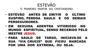 ESTEVÃO
O PRIMEIRO MARTIR DO CRISTIANISMO
• ESTÊVÃO ANTES DE EMITIR O ÚLTIMO
SUSPIRO, PERDOA SAULO E OS DEMAIS
PERSEGUIDORES.
• EM SEGUIDA ADENTRA VITORIOSO NO
MUNDO ESPIRITUAL, SENDO RECEBIDO PELO
MESTRE JESUS.
• PARA SAULO DE TARSO, INICIAVA-SE A
SUA “VIA CRUCIS” QUE FICOU MARCADA
POR UMA DOR EXTREMA, OU SEJA:
 