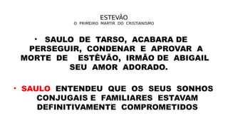 ESTEVÃO
O PRIMEIRO MARTIR DO CRISTIANISMO
• SAULO DE TARSO, ACABARA DE
PERSEGUIR, CONDENAR E APROVAR A
MORTE DE ESTÊVÃO, IRMÃO DE ABIGAIL
SEU AMOR ADORADO.
• SAULO ENTENDEU QUE OS SEUS SONHOS
CONJUGAIS E FAMILIARES ESTAVAM
DEFINITIVAMENTE COMPROMETIDOS
 