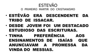 ESTEVÃO
O PRIMEIRO MARTIR DO CRISTIANISMO
• ESTÊVÃO ERA DESCENDENTE DA
TRIBO DE ISSACAR.
• DESDE JOVEM FOI UM DESTACADO
ESTUDIOSO DAS ESCRITURAS.
• TINHA PREFERÊNCIA AOS
ENSINAMENTOS DE ISAÍAS QUE
ANUNCIAVAM A PROMESSA DA
VINDA DO MESSIAS.
 