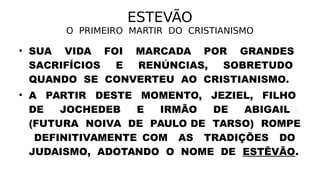 ESTEVÃO
O PRIMEIRO MARTIR DO CRISTIANISMO
• SUA VIDA FOI MARCADA POR GRANDES
SACRIFÍCIOS E RENÚNCIAS, SOBRETUDO
QUANDO SE CONVERTEU AO CRISTIANISMO.
• A PARTIR DESTE MOMENTO, JEZIEL, FILHO
DE JOCHEDEB E IRMÃO DE ABIGAILIL
(FUTURA NOIVA DE PAULO DE TARSO) ROMPE
DEFINITIVAMENTE COM AS TRADIÇÕES DO
JUDAISMO, ADOTANDO O NOME DE ESTÊVÃO.
 