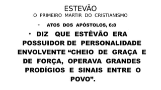 ESTEVÃO
O PRIMEIRO MARTIR DO CRISTIANISMO
• ATOS DOS APÓSTOLOS, 6:8
• DIZ QUE ESTÊVÃO ERA
POSSUIDOR DE PERSONALIDADE
ENVOLVENTE “CHEIO DE GRAÇA E
DE FORÇA, OPERAVA GRANDES
PRODÍGIOS E SINAIS ENTRE O
POVO”.
 