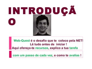 INTRODUÇÃ
O
 Web-Quest é o desafio que te coloco pela NET!
            Lê tudo antes de iniciar !
Aqui ofereço-te recursos, explico a tua tarefa

com um passo de cada vez, e como te avalias !
 
