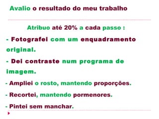 Avalio o resultado do meu trabalho


          Atribuo até 20% a cada passo :

  - Fotografei com um enquadramento
    original.

    - Dei contraste num programa de
    imagem.

    - Ampliei o rosto, mantendo proporções.

    - Recortei, mantendo pormenores.

    - Pintei sem manchar.
 
 
