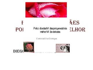 Feliz dias das mães
porque você detodas melhor
        liz
            mlho M ãe é a
      Fe diadasM ãe po uevo éa
             e r
                    s rq cê


      de todas!!!!
          Eve ndaSilva D o ingue
             rto          m s




Diego Oliveira Mesquita
 