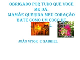 Mãe
Obrigado por tudo que você
          me dá.
Mamãe querida meu coração
   bate como um coco de
        abacate.


   João Vitor e Gabriel
 