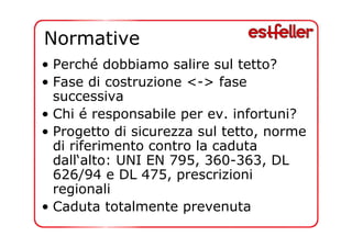 Normative 
• Perché dobbiamo salire sul tetto? 
• Fase di costruzione <-> fase 
successiva 
• Chi é responsabile per ev. infortuni? 
• Progetto di sicurezza sul tetto, norme 
di riferimento contro la caduta 
dall‘alto: UNI EN 795, 360-363, DL 
626/94 e DL 475, prescrizioni 
regionali 
• Caduta totalmente prevenuta 
 
