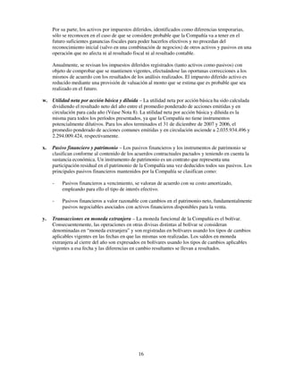 Por su parte, los activos por impuestos diferidos, identificados como diferencias temporarias,
     sólo se reconocen en el caso de que se considere probable que la Compañía va a tener en el
     futuro suficientes ganancias fiscales para poder hacerlos efectivos y no procedan del
     reconocimiento inicial (salvo en una combinación de negocios) de otros activos y pasivos en una
     operación que no afecta ni al resultado fiscal ni al resultado contable.

     Anualmente, se revisan los impuestos diferidos registrados (tanto activos como pasivos) con
     objeto de comprobar que se mantienen vigentes, efectuándose las oportunas correcciones a los
     mismos de acuerdo con los resultados de los análisis realizados. El impuesto diferido activo es
     reducido mediante una provisión de valuación al monto que se estima que es probable que sea
     realizado en el futuro.

w. Utilidad neta por acción básica y diluida – La utilidad neta por acción básica ha sido calculada
   dividiendo el resultado neto del año entre el promedio ponderado de acciones emitidas y en
   circulación para cada año (Véase Nota 8). La utilidad neta por acción básica y diluida es la
   misma para todos los períodos presentados, ya que la Compañía no tiene instrumentos
   potencialmente dilutivos. Para los años terminados el 31 de diciembre de 2007 y 2006, el
   promedio ponderado de acciones comunes emitidas y en circulación asciende a 2.035.934.496 y
   2.294.009.424, respectivamente.

x.   Pasivo financiero y patrimonio – Los pasivos financieros y los instrumentos de patrimonio se
     clasifican conforme al contenido de los acuerdos contractuales pactados y teniendo en cuenta la
     sustancia económica. Un instrumento de patrimonio es un contrato que representa una
     participación residual en el patrimonio de la Compañía una vez deducidos todos sus pasivos. Los
     principales pasivos financieros mantenidos por la Compañía se clasifican como:

     -   Pasivos financieros a vencimiento, se valoran de acuerdo con su costo amortizado,
         empleando para ello el tipo de interés efectivo.

     -   Pasivos financieros a valor razonable con cambios en el patrimonio neto, fundamentalmente
         pasivos negociables asociados con activos financieros disponibles para la venta.

y.   Transacciones en moneda extranjera – La moneda funcional de la Compañía es el bolívar.
     Consecuentemente, las operaciones en otras divisas distintas al bolívar se consideran
     denominadas en “moneda extranjera” y son registradas en bolívares usando los tipos de cambios
     aplicables vigentes en las fechas en que las mismas son realizadas. Los saldos en moneda
     extranjera al cierre del año son expresados en bolívares usando los tipos de cambios aplicables
     vigentes a esa fecha y las diferencias en cambio resultantes se llevan a resultados.




                                               16
 