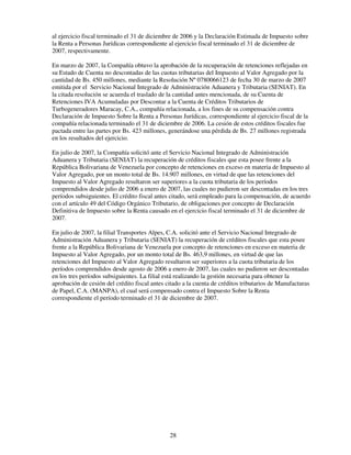 al ejercicio fiscal terminado el 31 de diciembre de 2006 y la Declaración Estimada de Impuesto sobre
la Renta a Personas Jurídicas correspondiente al ejercicio fiscal terminado el 31 de diciembre de
2007, respectivamente.

En marzo de 2007, la Compañía obtuvo la aprobación de la recuperación de retenciones reflejadas en
su Estado de Cuenta no descontadas de las cuotas tributarias del Impuesto al Valor Agregado por la
cantidad de Bs. 450 millones, mediante la Resolución Nº 0780066123 de fecha 30 de marzo de 2007
emitida por el Servicio Nacional Integrado de Administración Aduanera y Tributaria (SENIAT). En
la citada resolución se acuerda el traslado de la cantidad antes mencionada, de su Cuenta de
Retenciones IVA Acumuladas por Descontar a la Cuenta de Créditos Tributarios de
Turbogeneradores Maracay, C.A., compañía relacionada, a los fines de su compensación contra
Declaración de Impuesto Sobre la Renta a Personas Jurídicas, correspondiente al ejercicio fiscal de la
compañía relacionada terminado el 31 de diciembre de 2006. La cesión de estos créditos fiscales fue
pactada entre las partes por Bs. 423 millones, generándose una pérdida de Bs. 27 millones registrada
en los resultados del ejercicio.

En julio de 2007, la Compañía solicitó ante el Servicio Nacional Integrado de Administración
Aduanera y Tributaria (SENIAT) la recuperación de créditos fiscales que esta posee frente a la
República Bolivariana de Venezuela por concepto de retenciones en exceso en materia de Impuesto al
Valor Agregado, por un monto total de Bs. 14.907 millones, en virtud de que las retenciones del
Impuesto al Valor Agregado resultaron ser superiores a la cuota tributaria de los períodos
comprendidos desde julio de 2006 a enero de 2007, las cuales no pudieron ser descontadas en los tres
períodos subsiguientes. El crédito fiscal antes citado, será empleado para la compensación, de acuerdo
con el artículo 49 del Código Orgánico Tributario, de obligaciones por concepto de Declaración
Definitiva de Impuesto sobre la Renta causado en el ejercicio fiscal terminado el 31 de diciembre de
2007.

En julio de 2007, la filial Transportes Alpes, C.A. solicitó ante el Servicio Nacional Integrado de
Administración Aduanera y Tributaria (SENIAT) la recuperación de créditos fiscales que esta posee
frente a la República Bolivariana de Venezuela por concepto de retenciones en exceso en materia de
Impuesto al Valor Agregado, por un monto total de Bs. 463,9 millones, en virtud de que las
retenciones del Impuesto al Valor Agregado resultaron ser superiores a la cuota tributaria de los
períodos comprendidos desde agosto de 2006 a enero de 2007, las cuales no pudieron ser descontadas
en los tres períodos subsiguientes. La filial está realizando la gestión necesaria para obtener la
aprobación de cesión del crédito fiscal antes citado a la cuenta de créditos tributarios de Manufacturas
de Papel, C.A. (MANPA), el cual será compensado contra el Impuesto Sobre la Renta
correspondiente el período terminado el 31 de diciembre de 2007.




                                               28
 