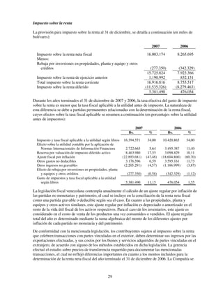 Impuesto sobre la renta

La provisión para impuesto sobre la renta al 31 de diciembre, se detalla a continuación (en miles de
bolívares):

                                                                                 2007                  2006
  Impuesto sobre la renta neta fiscal                                         16.003.174            8.265.695
  Menos:
  Rebaja por inversiones en propiedades, planta y equipo y otros
    créditos                                                                     (277.350)           (342.329)
                                                                               15.725.824           7.923.366
  Impuesto sobre la renta de ejercicio anterior                                 1.190.992             832.151
  Total impuesto sobre la renta corriente                                      16.916.816           8.755.517
  Impuesto sobre la renta diferido                                            (11.535.326)         (8.279.463)
                                                                                5.381.490             476.054

Durante los años terminados el 31 de diciembre de 2007 y 2006, la tasa efectiva del gasto de impuesto
sobre la renta es menor que la tasa fiscal aplicable a la utilidad antes de impuesto. La naturaleza de
esta diferencia se debe a partidas permanentes relacionadas con la determinación de la renta fiscal,
cuyos efectos sobre la tasa fiscal aplicable se resumen a continuación (en porcentajes sobre la utilidad
antes de impuestos):

                                                                       2007                        2006
                                                                 Bs.            %            Bs.           %

  Impuesto y tasa fiscal aplicable a la utilidad según libros 16.394.571       34,00    10.420.865        34,00
  Efecto sobre la utilidad contable por la aplicación de
    Normas Internacionales de Información Financiera            2.722.665       5,64      3.495.387        11,40
  Reserva por valuación de impuesto diferido activo             8.463.980      17,55      3.098.829        10,11
  Ajuste fiscal por inflación                                 (22.893.681)    (47,48)   (18.604.860)      (60,70)
  Otros gastos no deducibles                                    3.176.596       6,59      3.595.161        11,73
  Otros ingresos no gravables                                  (2.205.291)     (4,57)    (1.186.999)       (3,87)
  Efecto de rebaja por inversiones en propiedades, planta
    y equipos y otros créditos                                   (277.350)     (0,58)      (342.329)       (1,12)
  Gasto de impuestos y tasa fiscal aplicable a la utilidad
    según libros                                                5.381.490      11,15         476.054        1,55

La legislación fiscal venezolana contempla anualmente el cálculo de un ajuste regular por inflación de
las partidas no monetarias y patrimonio, el cual se incluye en la conciliación de la renta neta fiscal
como una partida gravable o deducible según sea el caso. En cuanto a las propiedades, planta y
equipos y otros activos similares, este ajuste regular por inflación es depreciado o amortizado en el
resto de la vida útil fiscal de los activos respectivos. Para el caso de los inventarios, este ajuste es
considerado en el costo de venta de los productos una vez consumidos o vendidos. El ajuste regular
total del año es determinado mediante la suma algebraica del monto de los diferentes ajustes por
inflación de cada partida no monetaria y del patrimonio.
De conformidad con la mencionada legislación, los contribuyentes sujetos al impuesto sobre la renta
que celebren transacciones con partes vinculadas en el exterior, deben determinar sus ingresos por las
exportaciones efectuadas, y sus costos por los bienes y servicios adquiridos de partes vinculadas en el
extranjero, de acuerdo con alguno de los métodos establecidos en dicha legislación. La gerencia
efectuó el estudio sobre precios de transferencia requerido para documentar las mencionadas
transacciones, el cual no reflejó diferencias importantes en cuanto a los montos incluidos para la
determinación de la renta neta fiscal del año terminado el 31 de diciembre de 2006. La Compañía se



                                                  29
 