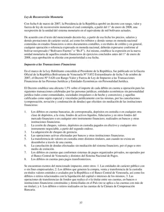 Ley de Reconversión Monetaria

Con fecha 6 de marzo de 2007, la Presidencia de la República aprobó un decreto con rango, valor y
fuerza de ley de reconversión monetaria el cual contempla, a partir del 1° de enero de 2008, una
reexpresión de la unidad del sistema monetario en el equivalente de mil bolívares actuales.

De acuerdo con el texto del mencionado decreto-ley, a partir de esa fecha los precios, salarios y
demás prestaciones de carácter social, así como los tributos y demás sumas en moneda nacional
contenidas en estados financieros u otros documentos contables, o en títulos de crédito y en general,
cualquier operación o referencia expresada en moneda nacional, deberán expresarse conforme al
bolívar reexpresado (“Bolívares Fuertes” o “Bs.F”). Así mismo, establece la expresión en la nueva
unidad monetaria de aquellos estados financieros de ejercicios concluidos antes del 1° de enero de
2008, cuya aprobación se efectúe con posterioridad a esa fecha.

Impuesto a las Transacciones Financieras

En el marco de la Ley Habilitante concedida al Presidente de la República, fue publicado en la Gaceta
Oficial de la República Bolivariana de Venezuela Nº 5.852 Extraordinario de fecha 5 de octubre de
2007, el Decreto Nº 5.620 con Rango Valor y Fuerza de Ley de Impuesto a las Transacciones
Financieras de las Personas Jurídicas y Entidades Económicas sin Personalidad Jurídica.

El Decreto establece una alícuota 1,5% sobre el importe de cada débito en cuenta u operación para las
siguientes transacciones celebradas por las personas jurídicas, entidades económicas sin personalidad
jurídica (tales como comunidades, sociedades irregulares o de hecho y consorcios), y aquellas
calificadas como sujeto especial y vinculadas jurídicamente con las mismas, por las cancelaciones
(compensación, novación y condonación de deudas) que efectúen sin mediación de las instituciones
financieras:

1.   Los débitos en cuentas bancarias, de corresponsalía, depósitos en custodia o en cualquier otra
     clase de depósitos, a la vista, fondos de activos líquidos, fiduciarios y en otros fondos del
     mercado financiero o en cualquier otro instrumento financiero, realizados en bancos y otras
     instituciones financieras.
2.   La cesión de cheques, valores, depósitos en custodia pagados en efectivo y cualquier otro
     instrumento negociable, a partir del segundo endoso.
3.   La adquisición de cheques de gerencia.
4.   Las operaciones activas efectuadas por bancos y otras instituciones financieras.
5.   La transferencia de valores en custodia entre distintos titulares, aun cuando no exista un
     desembolso a través de una cuenta.
6.   La cancelación de deudas efectuadas sin mediación del sistema financiero, por el pago u otro
     medio de extinción.
7.   Los débitos en cuentas que conformen sistemas de pagos organizados privados, no operados por
     el Banco Central de Venezuela y distintos del Sistema Nacional de Pagos.
8.   Los débitos en cuentas para pagos transfronterizos.

Se encuentran exentos del mencionado impuesto, entre otros: 1. Las entidades de carácter público con
o sin fines empresariales; 2. Los débitos que generen la compra, venta y transferencia de la custodia
en títulos valores emitidos o avalados por la República o el Banco Central de Venezuela, así como los
débitos o retiros relacionados con la liquidación del capital o intereses de los mismos; 3. Las
operaciones de transferencias de fondos que realice el o la titular entre sus cuentas, en bancos o
instituciones financieras constituidas y domiciliadas en el País (no se aplica a las cuentas con más de
un titular); y 4. Los débitos o retiros realizados en las cuentas de la Cámara de Compensación
Bancaria.



                                               37
 