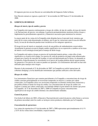 El impuesto previsto en este Decreto no será deducible del Impuesto Sobre la Renta.

      Este Decreto entrará en vigencia a partir del 1° de noviembre de 2007 hasta el 31 de diciembre de
      2008.

21.   GERENCIA DE RIESGO

      Riesgos de interés, tipo de cambio y precios

      La Compañía está expuesta continuamente a riesgos de crédito, de tipo de cambio, de tasas de interés
      y de fluctuaciones de precios; sin embargo, la gerencia permanentemente monitorea dichos riesgos e
      implementa los procedimientos operativos y financieros necesarios para minimizar los mismos.

      La mayor parte de las ventas de la Compañía están dirigidas hacia el mercado local, mientras que
      parte de los costos están denominados en dólares, por lo que las variaciones entre la tasa de inflación
      local y la tasa de devaluación pueden tener incidencia en los márgenes operativos.

      El riesgo de tasa de interés es manejado a través de una política de endeudamiento conservadora.
      Actualmente la gerencia no prevé ningún cambio significativo en su exposición a cambios en las tasas
      de interés o en la estrategia actual para el manejo de dicho riesgo.

      La Compañía está sujeta a riesgos en precios de la principal materia prima, y entre ellos el más
      significativo es el precio de la pulpa. Los precios de venta de productos de papel están influenciados
      en parte por el precio de mercado de la pulpa, el cual está determinado por la oferta y la demanda en
      la industria. Específicamente los incrementos en el precio de la pulpa podrían afectar negativamente
      las ganancias si los precios de venta no pueden ser ajustados. Los instrumentos derivados no han sido
      utilizados para manejar estos riesgos.

      Durante el año terminado el 31 de diciembre de 2007, la Compañía no realizó operaciones de
      cobertura (hedging) y no ha identificado instrumentos que puedan calificarse como derivados.

      Riesgos de crédito

      Los instrumentos financieros que someten parcialmente a la Compañía a concentraciones de riesgo de
      crédito consisten principalmente en inversiones temporales en efectivo y cuentas por cobrar
      comerciales. La Compañía coloca sus inversiones temporales en distintas instituciones financieras y
      por política limita el monto de riesgo de crédito. Las concentraciones de riesgo de crédito con
      respecto a cuentas por cobrar comerciales son limitadas debido al gran número de clientes que posee
      la Compañía. Al 31 de diciembre de 2007 y 2006 la Compañía no posee concentraciones
      significativas de riesgos de crédito distintas a las anteriormente señaladas.

      Control de precios
      Con fecha 6 de febrero de 2003, el Ejecutivo Nacional decretó control de precios sobre bienes y servicios
      de primera necesidad, entre los cuales se incluyen ciertos productos elaborados por la Compañía.

      Concentración de operaciones
      Las ventas de exportación al 31 de diciembre de 2007 y 2006 representan aproximadamente el 4,1 %
      y 8,5% de las ventas netas consolidadas, respectivamente.




                                                     38
 
