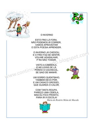 O INVERNO
ESTÁ FRIO LÁ FORA,
NÃO PODEMOS IR CORRER,
VAMOS APROVEITAR
E ESTA POESIA APRENDER.
O INVERNO JÁ CHEGOU,
E O FRIO FAZ-SE SENTIR,
VOU-ME AGASALHAR,
P´RA NÃO TOSSIR.
VISTO A CAMISOLA,
E AS LUVAS DE LÃ,
PONHO O CACHECOL,
SE SAIO DE MANHÃ.
UM GORRO QUENTINHO,
TAMBÉM DEVO PÔR,
E UM CASACO GROSSO,
QUE GUARDA O CALOR.
COM TANTA ROUPA,
PAREÇO UMA CEBOLA,
MAS EU FICO PRONTO,
PARA IR À ESCOLA!
Maria do Rosário Moita de Macedo