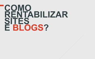 COMO
RENTABILIZAR
SITES
E BLOGS?
 