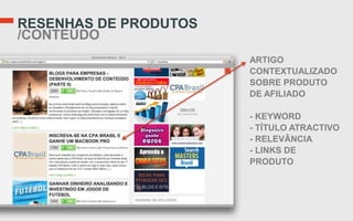 RESENHAS DE PRODUTOS
/CONTEÚDO
                       ARTIGO
                       CONTEXTUALIZADO
                       SOBRE PRODUTO
                       DE AFILIADO

                       - KEYWORD
                       - TÍTULO ATRACTIVO
                       - RELEVÂNCIA
                       - LINKS DE
                       PRODUTO
 
