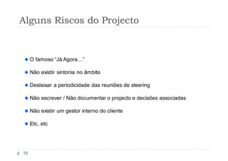 Alguns Riscos do Projecto


     O famoso “Já Agora…”

     Não existir sintonia no âmbito

     Desleixar a periodicidade das reuniões de steering

     Não escrever / Não documentar o projecto e decisões associadas

     Não existir um gestor interno do cliente

     Etc, etc




10
 
