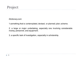 Project


 Dictionary.com

 1.something that is contemplated, devised, or planned; plan; scheme.

 2. a large or major undertaking, especially one involving considerable
 money, personnel, and equipment.

 3. a specific task of investigation, especially in scholarship.




5
 