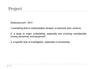 Project


 Dictionary.com - 2011

 1.something that is contemplated, devised, or planned; plan; scheme.

 2. a large or major undertaking, especially one involving considerable
 money, personnel, and equipment.

 3. a specific task of investigation, especially in scholarship.




7
 