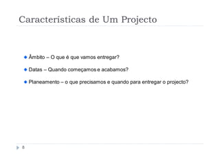 Características de Um Projecto


    Âmbito – O que é que vamos entregar?

    Datas – Quando começamos e acabamos?

    Planeamento – o que precisamos e quando para entregar o projecto?




8
 