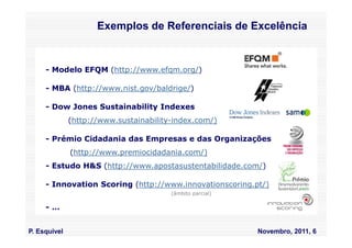 Exemplos de Referenciais de Excelência


     - Modelo EFQM (http://www.efqm.org/)

     - MBA (http://www.nist.gov/baldrige/)

     - Dow Jones Sustainability Indexes
              (http://www.sustainability-index.com/)

     - Prémio Cidadania das Empresas e das Organizações
              (http://www.premiocidadania.com/)
     - Estudo H&S (http://www.apostasustentabilidade.com/)

     - Innovation Scoring (http://www.innovationscoring.pt/)
                                        (âmbito parcial)

     -…


P. Esquivel                                                Novembro, 2011, 6
 