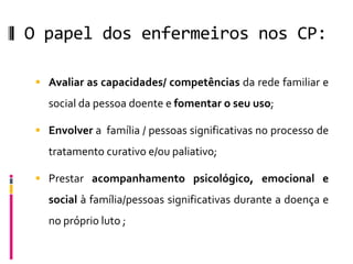 O papel dos enfermeiros nos CP:

  Avaliar as capacidades/ competências da rede familiar e
   social da pessoa doente e fomentar o seu uso;

  Envolver a família / pessoas significativas no processo de
   tratamento curativo e/ou paliativo;

  Prestar acompanhamento psicológico, emocional e
   social à família/pessoas significativas durante a doença e
   no próprio luto ;
 