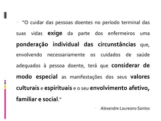  “O cuidar das pessoas doentes no período terminal das

suas vidas exige da parte dos enfermeiros uma

ponderação individual das circunstâncias que,
envolvendo necessariamente os cuidados de saúde

adequados à pessoa doente, terá que considerar de

modo especial as manifestações dos seus valores
culturais e espirituais e o seu envolvimento afetivo,
familiar e social.”
                                 Alexandre Laureano Santos
 