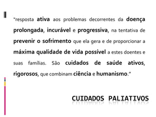 “resposta ativa aos problemas decorrentes da doença

prolongada, incurável e progressiva, na tentativa de
prevenir o sofrimento que ela gera e de proporcionar a
máxima qualidade de vida possível a estes doentes e
suas   famílias.   São   cuidados de saúde ativos,
rigorosos, que combinam ciência e humanismo.”



                           CUIDADOS PALIATIVOS
 