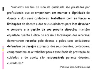“cuidados em fim de vida de qualidade são prestados por
profissionais que se empenham em manter a dignidade do
doente e dos seus cuidadores; trabalham com as forças e
limitações do doente e dos seus cuidadores para lhes devolver
o controlo e a gestão da sua própria situação; mantêm
equidade quanto à ética do acesso e localização dos recursos;
demonstram respeito pelo doente e pelos seus cuidadores;
defendem os desejos expressos dos seus doentes, cuidadores;
comprometem-se a trabalhar para a excelência da prestação de
cuidados e do apoio; são responsáveis perante doentes,
cuidadores.”
                                      (Palliative Care Australia, 2004)
 