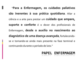“Para a Enfermagem, os cuidados paliativos

são inerentes à sua prática quotidiana. Aliar a
ciência e a arte para prestar um cuidado que ampare,

suporte e conforte é o dever dos profissionais de
Enfermagem, desde o auxílio no nascimento ao

diagnóstico de uma doença avançada, fortalecendo-
se e tornando-se ainda mais presente na fase terminal e
continuando durante o período de luto.”

                             PAPEL ENFERMAGEM
 