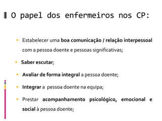 O papel dos enfermeiros nos CP:

  Estabelecer uma boa comunicação / relação interpessoal
   com a pessoa doente e pessoas significativas;

 Saber escutar;

  Avaliar de forma integral a pessoa doente;

  Integrar a pessoa doente na equipa;

  Prestar acompanhamento psicológico, emocional e
   social à pessoa doente;
 