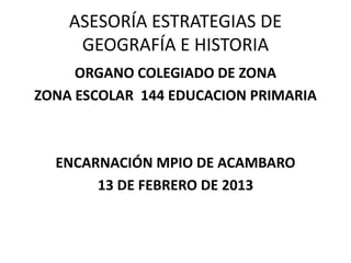 ASESORÍA ESTRATEGIAS DE
GEOGRAFÍA E HISTORIA
ORGANO COLEGIADO DE ZONA
ZONA ESCOLAR 144 EDUCACION PRIMARIA
ENCARNACIÓN MPIO DE ACAMBARO
13 DE FEBRERO DE 2013
 