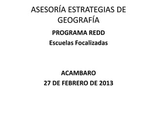 ASESORÍA ESTRATEGIAS DE
      GEOGRAFÍA
     PROGRAMA REDD
    Escuelas Focalizadas



         ACAMBARO
   27 DE FEBRERO DE 2013
 