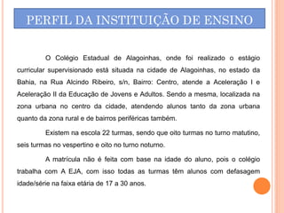 PERFIL DA INSTITUIÇÃO DE ENSINO


         O Colégio Estadual de Alagoinhas, onde foi realizado o estágio
curricular supervisionado está situada na cidade de Alagoinhas, no estado da
Bahia, na Rua Alcindo Ribeiro, s/n, Bairro: Centro, atende a Aceleração I e
Aceleração II da Educação de Jovens e Adultos. Sendo a mesma, localizada na
zona urbana no centro da cidade, atendendo alunos tanto da zona urbana
quanto da zona rural e de bairros periféricas também.

         Existem na escola 22 turmas, sendo que oito turmas no turno matutino,
seis turmas no vespertino e oito no turno noturno.

         A matrícula não é feita com base na idade do aluno, pois o colégio
trabalha com A EJA, com isso todas as turmas têm alunos com defasagem
idade/série na faixa etária de 17 a 30 anos.
 