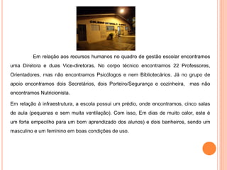 Em relação aos recursos humanos no quadro de gestão escolar encontramos
uma Diretora e duas Vice-diretoras. No corpo técnico encontramos 22 Professores,
Orientadores, mas não encontramos Psicólogos e nem Bibliotecários. Já no grupo de
apoio encontramos dois Secretários, dois Porteiro/Segurança e cozinheira, mas não
encontramos Nutricionista.

Em relação à infraestrutura, a escola possui um prédio, onde encontramos, cinco salas
de aula (pequenas e sem muita ventilação). Com isso, Em dias de muito calor, este é
um forte empecilho para um bom aprendizado dos alunos) e dois banheiros, sendo um
masculino e um feminino em boas condições de uso.
 