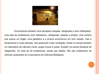 Encontramos também uma secretaria (arejada, refrigerada e sem infiltrações),
uma sala de professores (com bebedouro, refrigerada, arejada e ampla), uma cantina
que possui um fogão, uma geladeira e a pintura encontra-se em bom estado, mas a
temperatura é muito elevada, não possuindo muita ventilação. Existe na escola também
um laboratório de ciências móvel, quase nunca é usado. Existem na escola Estadual de
Alagoinhas, um total de 22 professores, sendo que destes, três são professores de
ciências, graduados em Licenciatura em Ciências Biológicas.
 