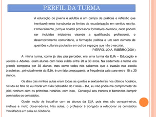 PERFIL DA TURMA
                    A educação de jovens e adultos é um campo de práticas e reflexão que
                    inevitavelmente transborda os limites da escolarização em sentido estrito.
                                                                                                     .
                    Primeiramente, porque abarca processos formativos diversos, onde podem
                    ser   incluídas   iniciativas   visando   a   qualificação   profissional,   o
                    desenvolvimento comunitário, a formação política e um sem número de
                    questões culturais pautadas em outros espaços que não o escolar.
                                                             PIERRO, JOIA, RIBEIRO(2001)

           A minha turma, como já deu pra perceber, era uma turma da EJA – Educação e
Jovens e Adultos, eram alunos com faixa etária entre 20 a 30 anos. Na caderneta a turma era
grande composta por 35 alunos, mas como todos nós sabemos que a evasão nas escola
brasileiras , principalmente da EJA, é um fato preocupante, a frequência caia para entre 15 a 20
alunos.
           Os dias das minhas aulas eram todas as quintas e sextas-feiras nos últimos horários,
devido ao fato de eu morar em São Sebastião do Passé – BA, eu não podia me comprometer de
jeito nenhum com os primeiros horários, com isso, Consegui aos trancos e barrancos cumprir
com todos os conteúdos.
           Gostei muito de trabalhar com os alunos da EJA, pois eles são companheiros,
afetivos e muito observadores. Nas aulas, o professor é obrigado a relacionar os conteúdos
ministrados em sala ao cotidiano.
 