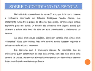 SOBRE O COTIDIANO DA ESCOLA
          Na instituição observei uma turma de 3º ano, que tinha como docente
a professora Licenciada em Ciências Biológicas Sandra Ribeiro, que
infelizmente nunca tive o prazer de observar suas aulas, porém sempre estava
disponível para me ajudar. O mesmo não acontecia com alguns alunos que
faltavam e saiam toda hora da sala de aula prejudicando o andamento da
mesma.

          As salas eram pouco arejadas, possuíam janelas, mas ainda eram
“calorentas”. Esse calor intenso fazia com que os alunos ficassem inquietos e
saíssem da sala a todo o momento.

          Em conversa com a professora regente fui informado que os
professores quem determinam os dias das provas, com isso não existe uma
semana de provas. As mesmas são realizadas quando um determinado assunto
é concluído ficando a critério do professor.
 