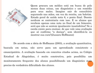 Quem procura um médico está em busca de pelo
                       menos duas coisas, um diagnóstico e um remédio
                       para seus males. Imagine sair do consultório
                       segurando nas mãos, em vez da receita, um boletim.
                       Estado geral de saúde nota 6, e ponto final. Doente
                       nenhum se contentaria com isso. E os alunos que
                       recebem apenas uma nota no final de um bimestre,
                       será que não se sentem igualmente insatisfeitos? Se a
                       escola existe para ensinar, de que vale uma avaliação
                       que só confirma "a doença", sem identificá-la ou
                       mostrar sua cura?(Jussara Hoffmann)


        De acordo com a ideia de Hoffmann (2003), a avaliação quantitativa,
baseada em notas, não serve para um aprendizado consistente e
emancipatório. A avaliação baseada em conceitos citados acima, no Colégio
Estadual   de   Alagoinhas,   é   muito   construtiva,   pois   possibilita   um
monitoramento frequente dos alunos possibilitando um diagnóstico mais
preciso da verdadeira dificuldade dos alunos.
 