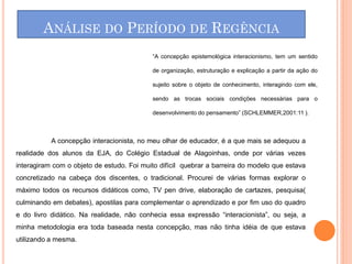 ANÁLISE DO PERÍODO DE REGÊNCIA
                                           “A concepção epistemológica interacionismo, tem um sentido

                                           de organização, estruturação e explicação a partir da ação do

                                           sujeito sobre o objeto de conhecimento, interagindo com ele,

                                           sendo as trocas sociais condições necessárias para o

                                           desenvolvimento do pensamento” (SCHLEMMER,2001:11 ).



           A concepção interacionista, no meu olhar de educador, é a que mais se adequou a
realidade dos alunos da EJA, do Colégio Estadual de Alagoinhas, onde por várias vezes
interagiram com o objeto de estudo. Foi muito difícil quebrar a barreira do modelo que estava
concretizado na cabeça dos discentes, o tradicional. Procurei de várias formas explorar o
máximo todos os recursos didáticos como, TV pen drive, elaboração de cartazes, pesquisa(
culminando em debates), apostilas para complementar o aprendizado e por fim uso do quadro
e do livro didático. Na realidade, não conhecia essa expressão “interacionista”, ou seja, a
minha metodologia era toda baseada nesta concepção, mas não tinha idéia de que estava
utilizando a mesma.
 