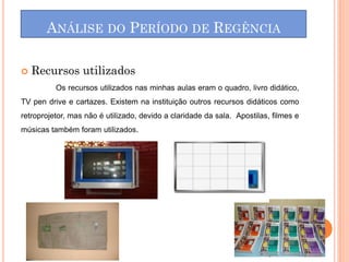    Recursos utilizados
          Os recursos utilizados nas minhas aulas eram o quadro, livro didático,
TV pen drive e cartazes. Existem na instituição outros recursos didáticos como
retroprojetor, mas não é utilizado, devido a claridade da sala. Apostilas, filmes e
músicas também foram utilizados.
 