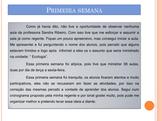 PRIMEIRA SEMANA

          Como já havia dito, não tive a oportunidade de observar nenhuma
aula da professora Sandra Ribeiro, Com isso tive que me esforçar e assumir a
sala já como regente. Fiquei um pouco apreensivo, mas consegui iniciar a aula.
Me apresentei e fui perguntando o nome dos alunos, pois percebi que alguns
estavam tímidos e logo após informei a eles os o assunto que seria ministrado
na unidade: “ Ecologia”.

          Essa primeira semana foi atípica, pois tive que ministrar 08 aulas,
duas por dia de terça a sexta-feira.

          Essa primeira semana foi tranquila, os alunos ficaram atentos e muito
participativos, eles não se recusaram em fazer as atividades, por isso na
correção das mesmas percebi a vontade de aprender dos alunos. Segui num
cronograma proposto pela minha regente e por sinal gostei muito, pois pude me
organizar melhor e pretendo levar essa ideia a diante.
 