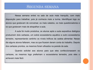SEGUNDA SEMANA

         Nessa semana entrei na sala de aula mais tranquilo, com mais
disposição para trabalhar, pois já conhecia mais a turma. Identifiquei logo os
alunos que gostavam de conversar, os mais calados, os mais questionadores e
os que gostavam mais de atrapalhar a aula.

         A aula foi muito produtiva, os alunos após a aula expositiva dialógica
produziram dois cartazes, um sobre ecossistema aquático e outro ecossistema
terrestre, representando certinho os níveis tróficos da cadeia alimentar. Nesse
dia alguns alunos faltaram, mas os que ficaram deram conta do trabalho. Depois
dos cartazes prontos, os mesmos foram afixados na parede da sala.

         Quando solicitei aos alunos para que eles confeccionassem os
cartazes, os mesmos logo preferiram o ecossistema terrestre, pois eles o
achavam mais fácil.
 