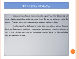 TERCEIRA SEMANA

         Nessa semana houve mais uma aula expositiva, mais dessa vez foi
sobre relações ecológicas entre os seres vivos. Os alunos gostaram muito do
assunto. Fizeram perguntas e com certeza sanaram muitas dúvidas.

         A aula expositiva dialógica foi muito boa, mas alguns alunos ficaram
dispersos, logo depois os alunos responderam as questões reflexivas. O quadro
comparativo não deu tempo de ser trabalhado. Aprova desse dia foi transferida
para a 5ª semana de aula.
 