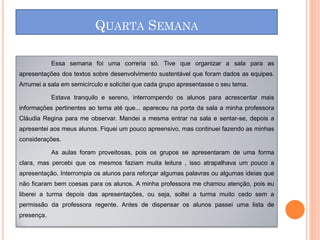 QUARTA SEMANA

            Essa semana foi uma correria só. Tive que organizar a sala para as
apresentações dos textos sobre desenvolvimento sustentável que foram dados as equipes.
Arrumei a sala em semicírculo e solicitei que cada grupo apresentasse o seu tema.

            Estava tranquilo e sereno, interrompendo os alunos para acrescentar mais
informações pertinentes ao tema até que... apareceu na porta da sala a minha professora
Cláudia Regina para me observar. Mandei a mesma entrar na sala e sentar-se, depois a
apresentei aos meus alunos. Fiquei um pouco apreensivo, mas continuei fazendo as minhas
considerações.

            As aulas foram proveitosas, pois os grupos se apresentaram de uma forma
clara, mas percebi que os mesmos faziam muita leitura , isso atrapalhava um pouco a
apresentação. Interrompia os alunos para reforçar algumas palavras ou algumas ideias que
não ficaram bem coesas para os alunos. A minha professora me chamou atenção, pois eu
liberei a turma depois das apresentações, ou seja, soltei a turma muito cedo sem a
permissão da professora regente. Antes de dispensar os alunos passei uma lista de
presença.
 